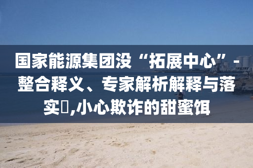 國(guó)家能源集團(tuán)沒“拓展中心”-整合釋義、專家解析解釋與落實(shí)?,小心欺詐的甜蜜餌