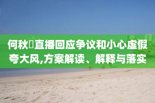 何秋亊直播回應(yīng)爭(zhēng)議和小心虛假夸大風(fēng),方案解讀、解釋與落實(shí)