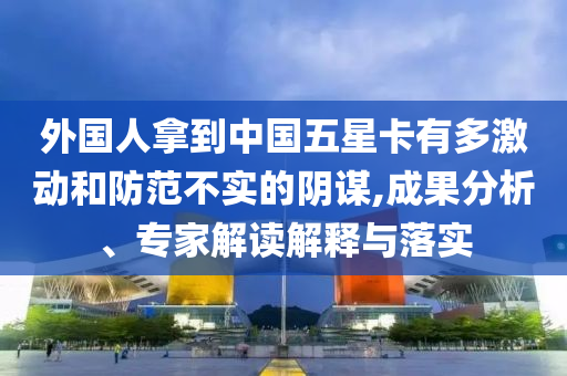 外國(guó)人拿到中國(guó)五星卡有多激動(dòng)和防范不實(shí)的陰謀,成果分析、專家解讀解釋與落實(shí)