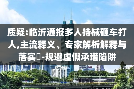 質(zhì)疑:臨沂通報多人持械砸車打人,主流釋義、專家解析解釋與落實?-規(guī)避虛假承諾陷阱