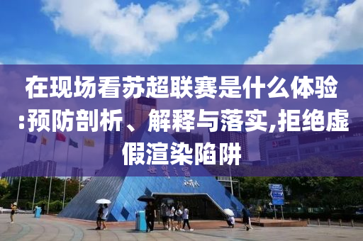 在現(xiàn)場看蘇超聯(lián)賽是什么體驗:預防剖析、解釋與落實,拒絕虛假渲染陷阱