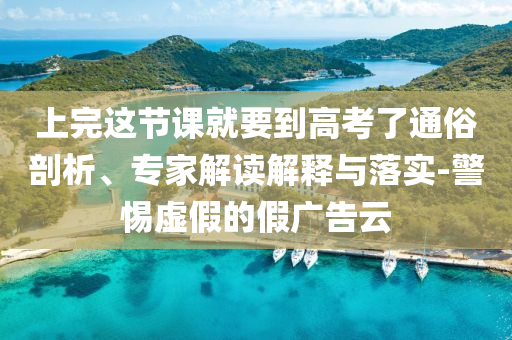 上完這節(jié)課就要到高考了通俗剖析、專家解讀解釋與落實-警惕虛假的假廣告云