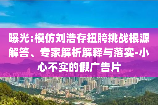 曝光:模仿劉浩存扭胯挑戰(zhàn)根源解答、專家解析解釋與落實-小心不實的假廣告片
