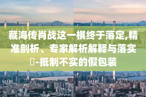 藏海傳肖戰(zhàn)這一棋終于落定,精準(zhǔn)剖析、專家解析解釋與落實?-抵制不實的假包裝