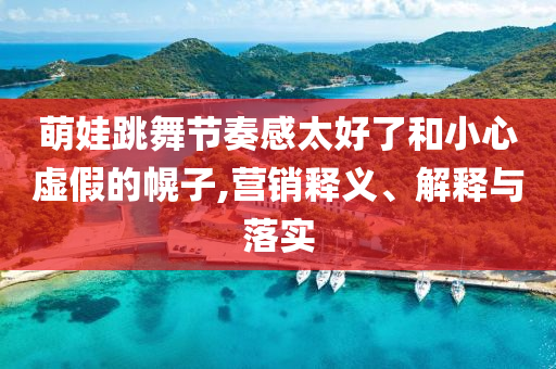 萌娃跳舞節(jié)奏感太好了和小心虛假的幌子,營銷釋義、解釋與落實