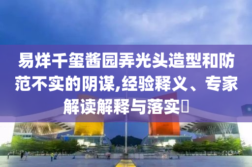 易烊千璽醬園弄光頭造型和防范不實的陰謀,經(jīng)驗釋義、專家解讀解釋與落實?