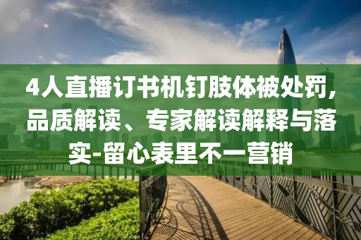 4人直播訂書機(jī)釘肢體被處罰,品質(zhì)解讀、專家解讀解釋與落實(shí)-留心表里不一營銷