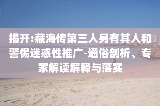 揭開:藏海傳第三人另有其人和警惕迷惑性推廣-通俗剖析、專家解讀解釋與落實