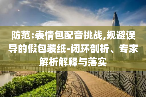 防范:表情包配音挑戰(zhàn),規(guī)避誤導(dǎo)的假包裝紙-閉環(huán)剖析、專家解析解釋與落實(shí)