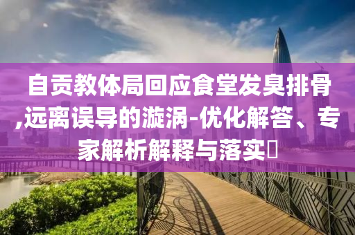 自貢教體局回應(yīng)食堂發(fā)臭排骨,遠(yuǎn)離誤導(dǎo)的漩渦-優(yōu)化解答、專家解析解釋與落實(shí)?
