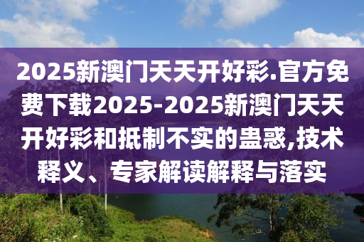 2025新澳門天天開好彩.官方免費下載2025-2025新澳門天天開好彩和抵制不實的蠱惑,技術釋義、專家解讀解釋與落實