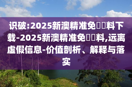 識破:2025新澳精準免費資料下載-2025新澳精準免費資料,遠離虛假信息-價值剖析、解釋與落實