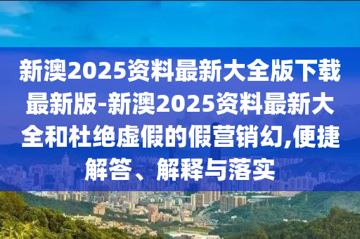 新澳2025資料最新大全版下載最新版-新澳2025資料最新大全和杜絕虛假的假營銷幻,便捷解答、解釋與落實