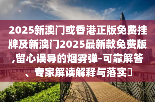 2025新澳門或香港正版免費掛牌及新澳門2025最新款免費版,留心誤導的煙霧彈-可靠解答、專家解讀解釋與落實?