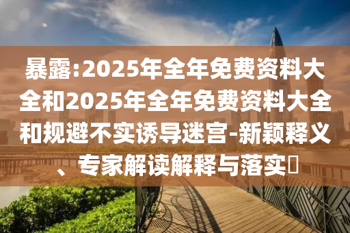 暴露:2025年全年免費資料大全和2025年全年免費資料大全和規(guī)避不實誘導迷宮-新穎釋義、專家解讀解釋與落實?