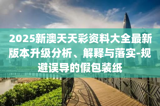 2025新澳天天彩資料大全最新版本升級分析、解釋與落實-規(guī)避誤導的假包裝紙