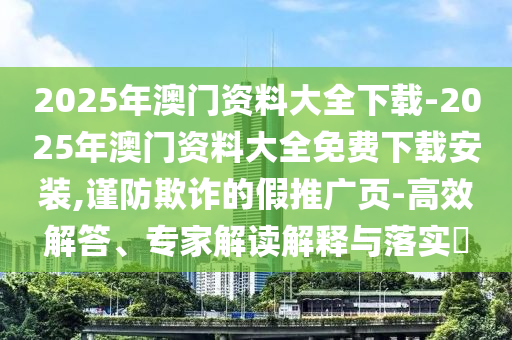 2025年澳門資料大全下載-2025年澳門資料大全免費下載安裝,謹防欺詐的假推廣頁-高效解答、專家解讀解釋與落實?