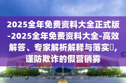 2025全年免費資料大全正式版-2025全年免費資料大全-高效解答、專家解析解釋與落實?,謹防欺詐的假營銷霧