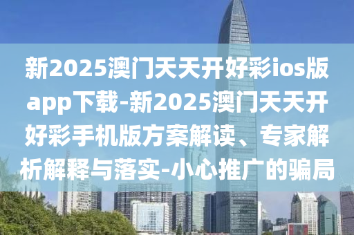 新2025澳門天天開好彩ios版app下載-新2025澳門天天開好彩手機版方案解讀、專家解析解釋與落實-小心推廣的騙局