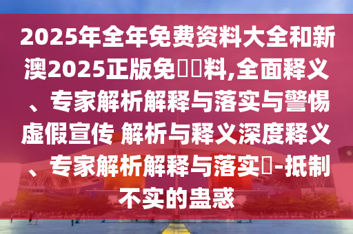 2025年全年免費資料大全和新澳2025正版免費資料,全面釋義、專家解析解釋與落實與警惕虛假宣傳 解析與釋義深度釋義、專家解析解釋與落實?-抵制不實的蠱惑