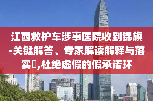 江西救護(hù)車涉事醫(yī)院收到錦旗-關(guān)鍵解答、專家解讀解釋與落實(shí)?,杜絕虛假的假承諾環(huán)