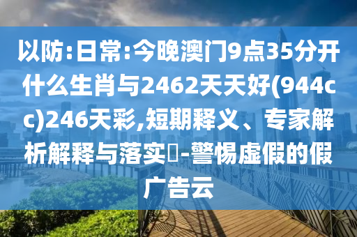 以防:日常:今晚澳門(mén)9點(diǎn)35分開(kāi)什么生肖與2462天天好(944cc)246天彩,短期釋義、專(zhuān)家解析解釋與落實(shí)?-警惕虛假的假?gòu)V告云