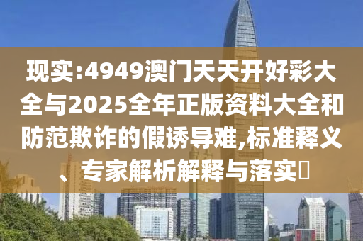 現(xiàn)實:4949澳門天天開好彩大全與2025全年正版資料大全和防范欺詐的假誘導難,標準釋義、專家解析解釋與落實?