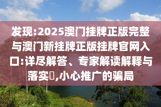 發(fā)現(xiàn):2025澳門掛牌正版完整與澳門新掛牌正版掛牌官網入口:詳盡解答、專家解讀解釋與落實?,小心推廣的騙局