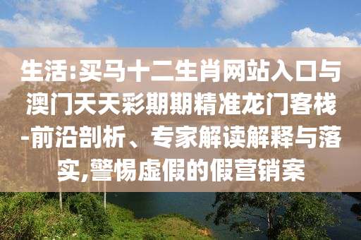 生活:買馬十二生肖網(wǎng)站入口與澳門天天彩期期精準龍門客棧-前沿剖析、專家解讀解釋與落實,警惕虛假的假營銷案
