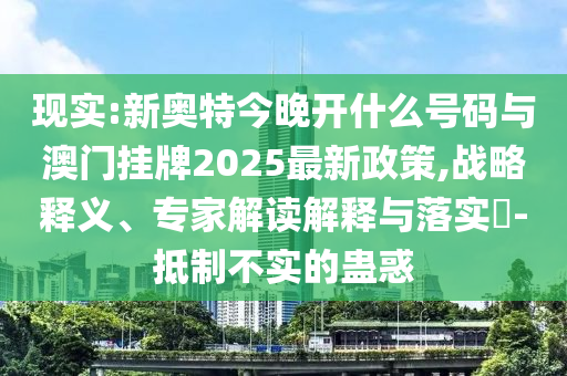 現(xiàn)實:新奧特今晚開什么號碼與澳門掛牌2025最新政策,戰(zhàn)略釋義、專家解讀解釋與落實?-抵制不實的蠱惑