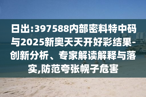 日出:397588內(nèi)部密料特中碼與2025新奧天天開好彩結(jié)果-創(chuàng)新分析、專家解讀解釋與落實,防范夸張幌子危害