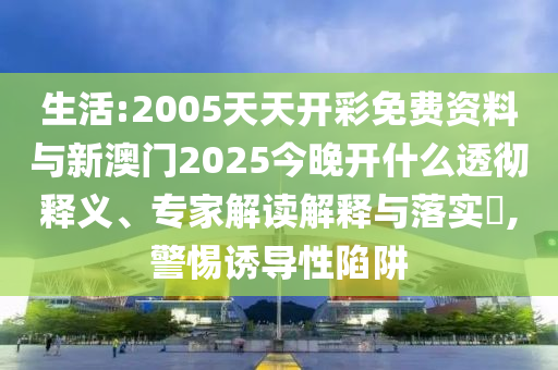 生活:2005天天開(kāi)彩免費(fèi)資料與新澳門(mén)2025今晚開(kāi)什么透徹釋義、專(zhuān)家解讀解釋與落實(shí)?,警惕誘導(dǎo)性陷阱