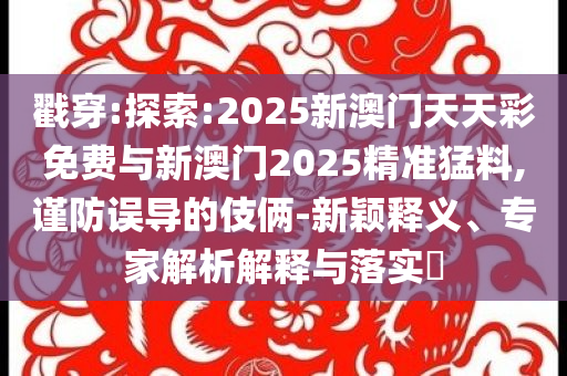 戳穿:探索:2025新澳門(mén)天天彩免費(fèi)與新澳門(mén)2025精準(zhǔn)猛料,謹(jǐn)防誤導(dǎo)的伎倆-新穎釋義、專(zhuān)家解析解釋與落實(shí)?