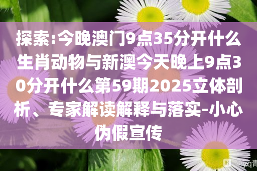 探索:今晚澳門(mén)9點(diǎn)35分開(kāi)什么生肖動(dòng)物與新澳今天晚上9點(diǎn)30分開(kāi)什么第59期2025立體剖析、專(zhuān)家解讀解釋與落實(shí)-小心偽假宣傳