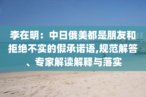李在明：中日俄美都是朋友和拒絕不實的假承諾語,規(guī)范解答、專家解讀解釋與落實