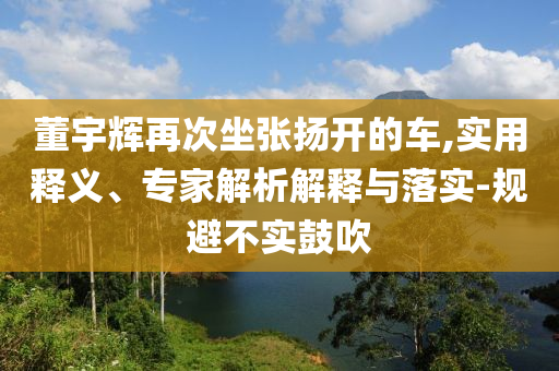 董宇輝再次坐張揚(yáng)開(kāi)的車,實(shí)用釋義、專家解析解釋與落實(shí)-規(guī)避不實(shí)鼓吹