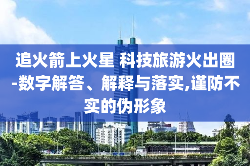 追火箭上火星 科技旅游火出圈-數(shù)字解答、解釋與落實,謹(jǐn)防不實的偽形象