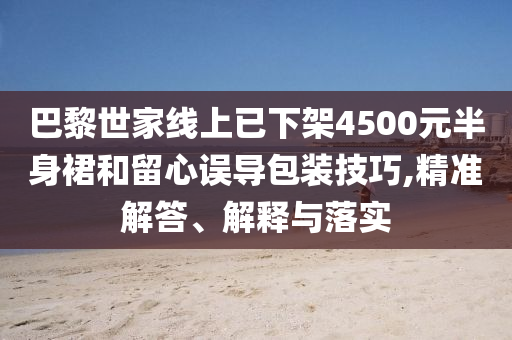 巴黎世家線上已下架4500元半身裙和留心誤導(dǎo)包裝技巧,精準(zhǔn)解答、解釋與落實