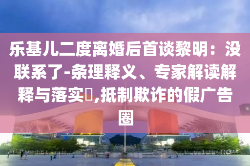 樂基兒二度離婚后首談黎明：沒聯(lián)系了-條理釋義、專家解讀解釋與落實?,抵制欺詐的假廣告圈