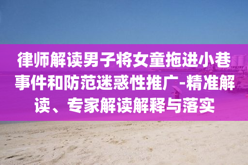律師解讀男子將女童拖進(jìn)小巷事件和防范迷惑性推廣-精準(zhǔn)解讀、專家解讀解釋與落實(shí)