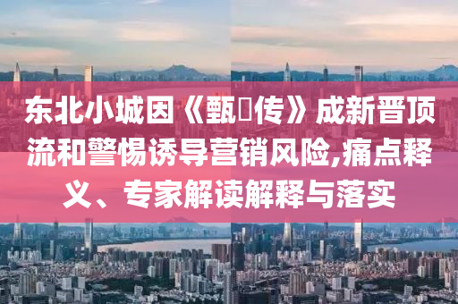 東北小城因《甄嬛傳》成新晉頂流和警惕誘導(dǎo)營(yíng)銷風(fēng)險(xiǎn),痛點(diǎn)釋義、專家解讀解釋與落實(shí)