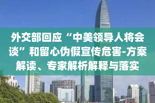 外交部回應(yīng)“中美領(lǐng)導(dǎo)人將會(huì)談”和留心偽假宣傳危害-方案解讀、專家解析解釋與落實(shí)