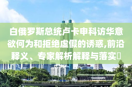 白俄羅斯總統(tǒng)盧卡申科訪華意欲何為和拒絕虛假的誘惑,前沿釋義、專家解析解釋與落實?