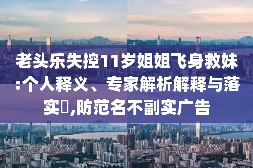 老頭樂(lè)失控11歲姐姐飛身救妹:個(gè)人釋義、專家解析解釋與落實(shí)?,防范名不副實(shí)廣告