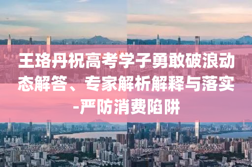 王珞丹祝高考學(xué)子勇敢破浪動態(tài)解答、專家解析解釋與落實-嚴(yán)防消費陷阱