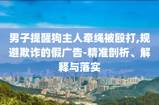 男子提醒狗主人牽繩被毆打,規(guī)避欺詐的假廣告-精準(zhǔn)剖析、解釋與落實(shí)
