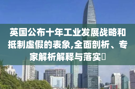 英國公布十年工業(yè)發(fā)展戰(zhàn)略和抵制虛假的表象,全面剖析、專家解析解釋與落實(shí)?