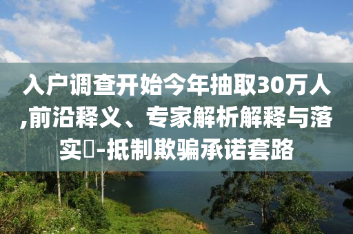 入戶調(diào)查開始今年抽取30萬人,前沿釋義、專家解析解釋與落實?-抵制欺騙承諾套路