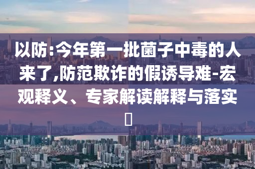 以防:今年第一批菌子中毒的人來了,防范欺詐的假誘導(dǎo)難-宏觀釋義、專家解讀解釋與落實?