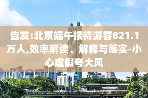 告發(fā):北京端午接待游客821.1萬人,效率解讀、解釋與落實-小心虛假夸大風(fēng)